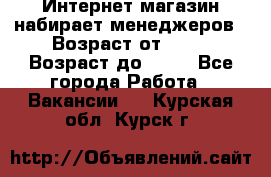 Интернет-магазин набирает менеджеров › Возраст от ­ 18 › Возраст до ­ 58 - Все города Работа » Вакансии   . Курская обл.,Курск г.